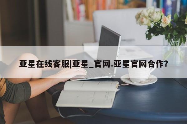 亚星网页 亚星官网亚星在线客服|亚星_官网.亚星官网合作？
