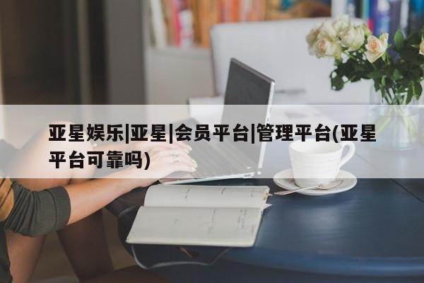 亚星网页 亚星官网亚星娱乐|亚星|会员平台|管理平台(亚星平台可靠吗)