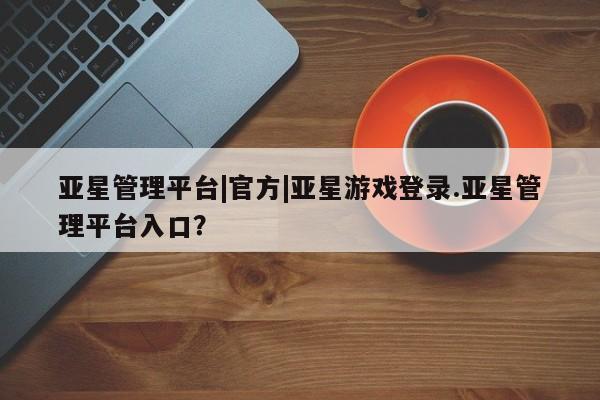 亚星网页 亚星官网亚星管理平台|官方|亚星游戏登录.亚星管理平台入口？