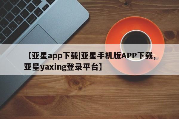 亚星网页 亚星官网【亚星app下载|亚星手机版APP下载,亚星yaxing登录平台】