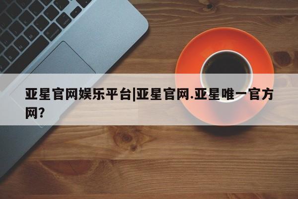 亚星网页 亚星官网亚星官网娱乐平台|亚星官网.亚星唯一官方网？