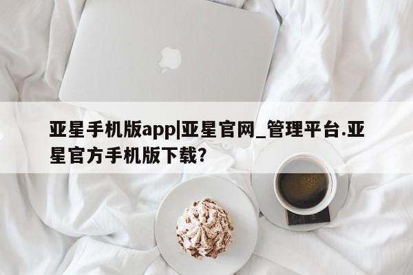 亚星网页 亚星官网亚星手机版app|亚星官网_管理平台.亚星官方手机版下载？