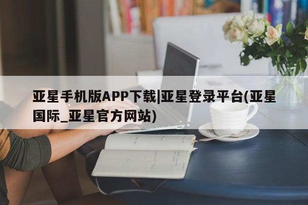 亚星网页 亚星官网亚星手机版APP下载|亚星登录平台(亚星国际_亚星官方网站)