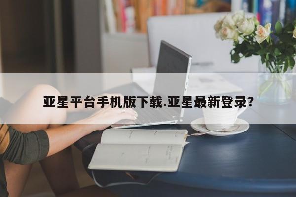 亚星网页 亚星官网亚星平台手机版下载.亚星最新登录？