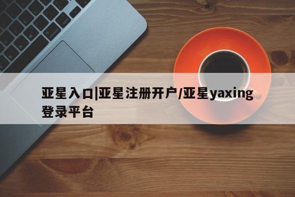 亚星网页 亚星官网亚星入口|亚星注册开户/亚星yaxing登录平台