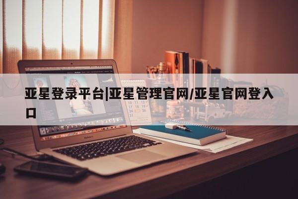 亚星网页 亚星官网亚星登录平台|亚星管理官网/亚星官网登入口