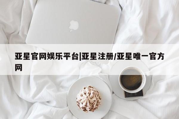 亚星网页 亚星官网亚星官网娱乐平台|亚星注册/亚星唯一官方网