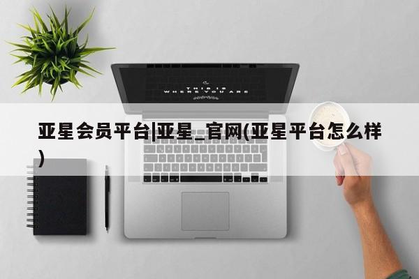 亚星网页 亚星官网亚星会员平台|亚星_官网(亚星平台怎么样)