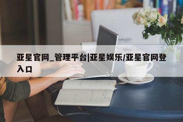 亚星网页 亚星官网亚星官网_管理平台|亚星娱乐/亚星官网登入口