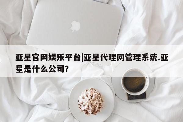 亚星网页 亚星官网亚星官网娱乐平台|亚星代理网管理系统.亚星是什么公司？