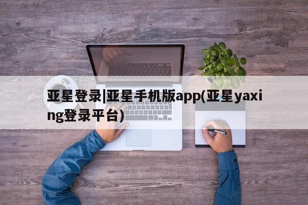 亚星网页 亚星官网亚星登录|亚星手机版app(亚星yaxing登录平台)