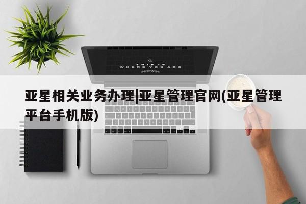 亚星网页 亚星官网亚星相关业务办理|亚星管理官网(亚星管理平台手机版)