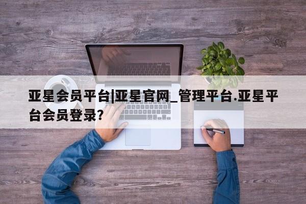 亚星网页 亚星官网亚星会员平台|亚星官网_管理平台.亚星平台会员登录？
