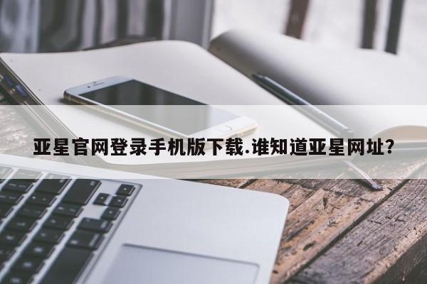 亚星网页 亚星官网亚星官网登录手机版下载.谁知道亚星网址？