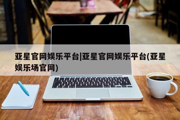 亚星网页 亚星官网亚星官网娱乐平台|亚星官网娱乐平台(亚星娱乐场官网)