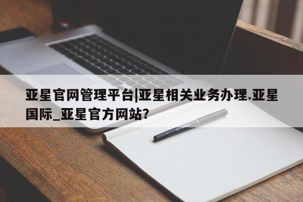 亚星网页 亚星官网亚星官网管理平台|亚星相关业务办理.亚星国际_亚星官方网站？