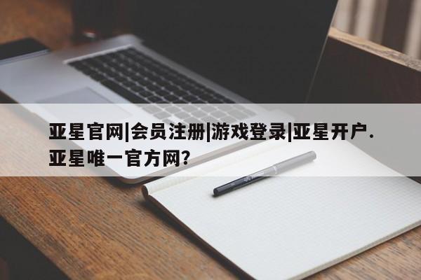 亚星网页 亚星官网亚星官网|会员注册|游戏登录|亚星开户.亚星唯一官方网？