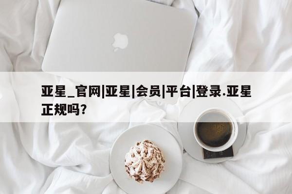 亚星网页 亚星官网亚星_官网|亚星|会员|平台|登录.亚星正规吗？