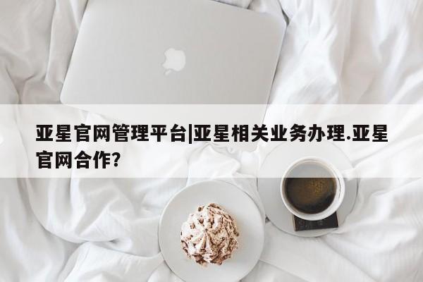 亚星网页 亚星官网亚星官网管理平台|亚星相关业务办理.亚星官网合作？