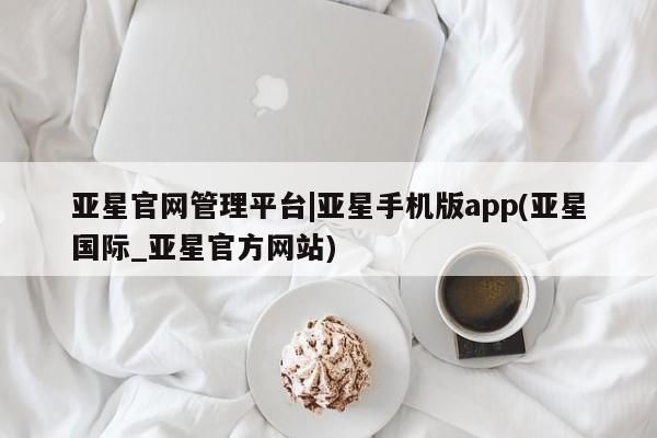 亚星网页 亚星官网亚星官网管理平台|亚星手机版app(亚星国际_亚星官方网站)