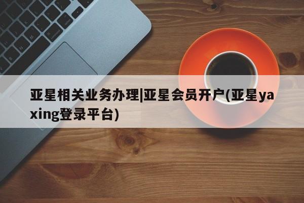 亚星网页 亚星官网亚星相关业务办理|亚星会员开户(亚星yaxing登录平台)