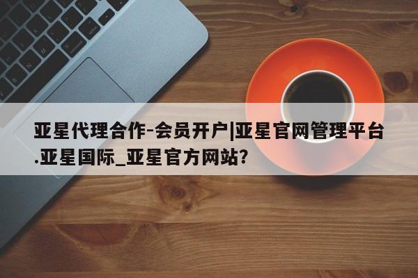 亚星网页 亚星官网亚星代理合作-会员开户|亚星官网管理平台.亚星国际_亚星官方网站？