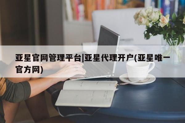 亚星网页 亚星官网亚星官网管理平台|亚星代理开户(亚星唯一官方网)