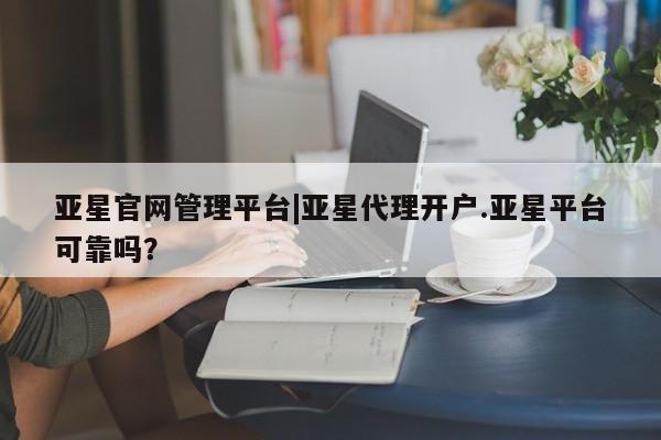 亚星网页 亚星官网亚星官网管理平台|亚星代理开户.亚星平台可靠吗？