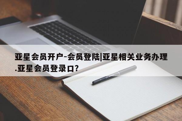 亚星网页 亚星官网亚星会员开户-会员登陆|亚星相关业务办理.亚星会员登录口？