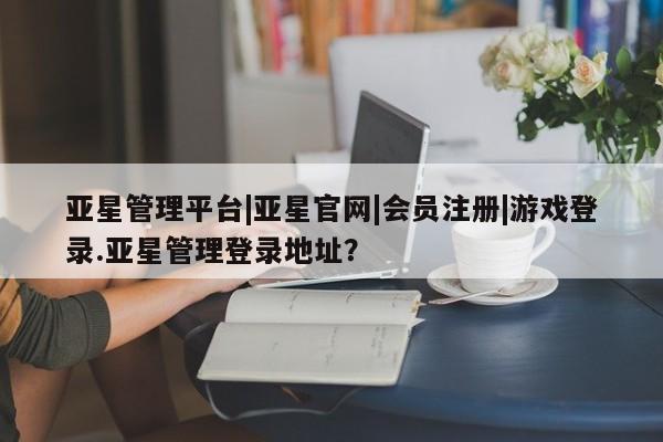 亚星网页 亚星官网亚星管理平台|亚星官网|会员注册|游戏登录.亚星管理登录地址？