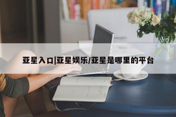 亚星网页 亚星官网亚星入口|亚星娱乐/亚星是哪里的平台