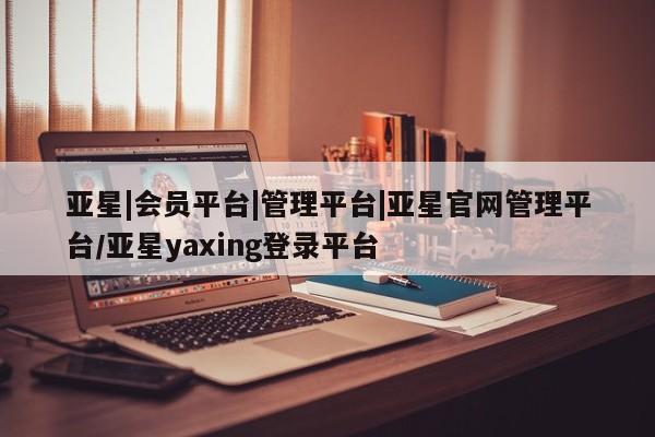 亚星网页 亚星官网亚星|会员平台|管理平台|亚星官网管理平台/亚星yaxing登录平台