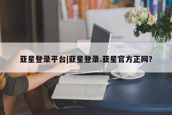 亚星网页 亚星官网亚星登录平台|亚星登录.亚星官方正网？