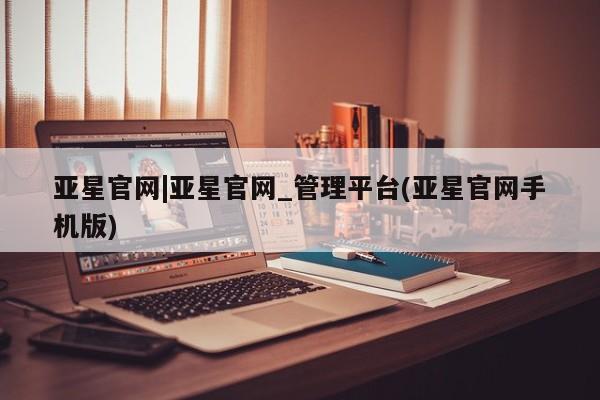 亚星网页 亚星官网亚星官网|亚星官网_管理平台(亚星官网手机版)