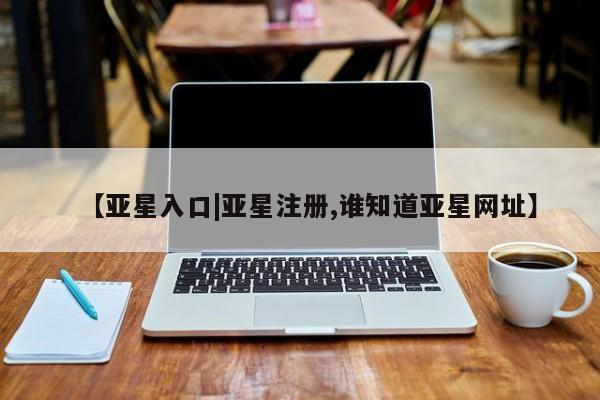亚星网页 亚星官网【亚星入口|亚星注册,谁知道亚星网址】