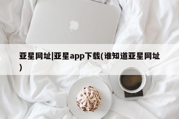 亚星网页 亚星官网亚星网址|亚星app下载(谁知道亚星网址)