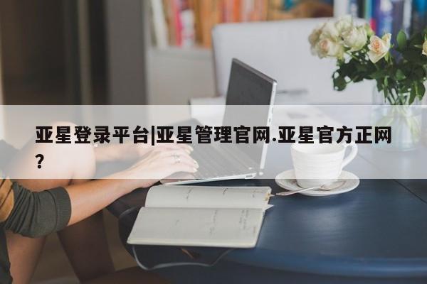 亚星网页 亚星官网亚星登录平台|亚星管理官网.亚星官方正网？