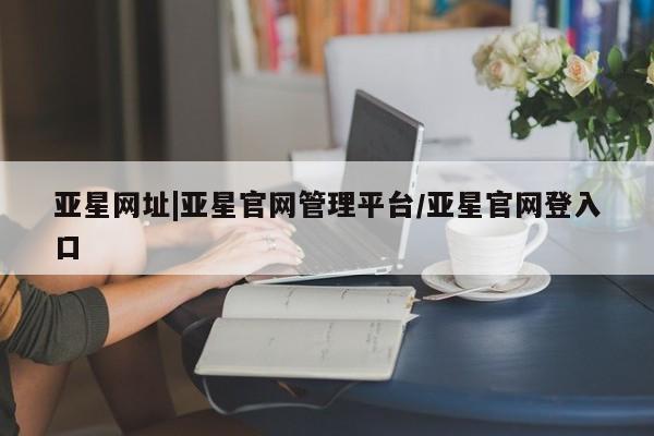 亚星网页 亚星官网亚星网址|亚星官网管理平台/亚星官网登入口