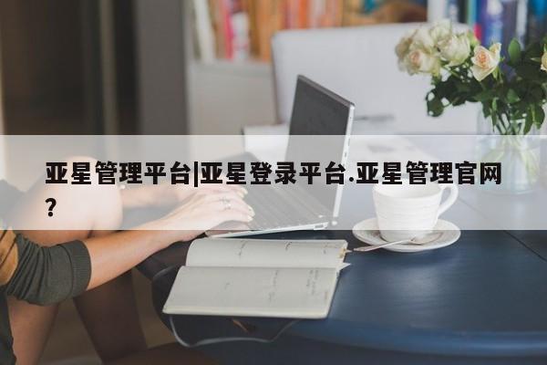 亚星网页 亚星官网亚星管理平台|亚星登录平台.亚星管理官网？
