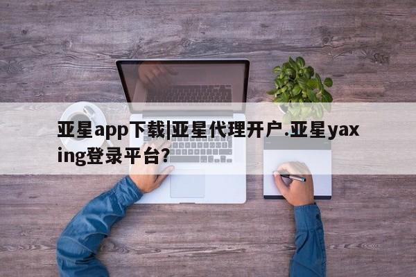 亚星网页 亚星官网亚星app下载|亚星代理开户.亚星yaxing登录平台？